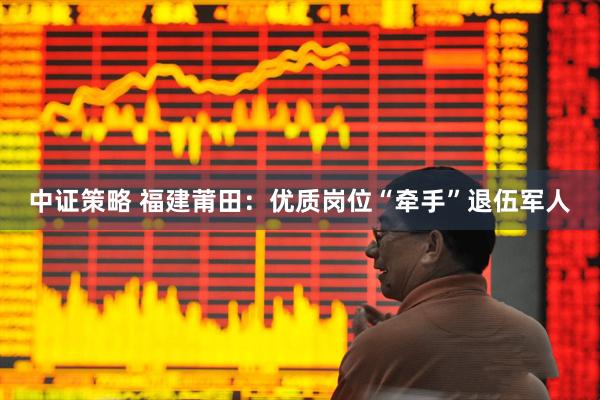 中证策略 福建莆田：优质岗位“牵手”退伍军人