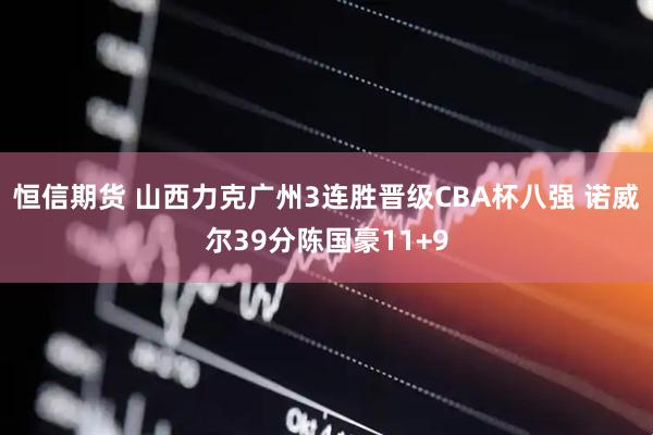 恒信期货 山西力克广州3连胜晋级CBA杯八强 诺威尔39分陈国豪11+9