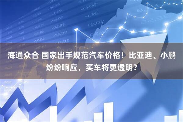 海通众合 国家出手规范汽车价格！比亚迪、小鹏纷纷响应，买车将更透明？