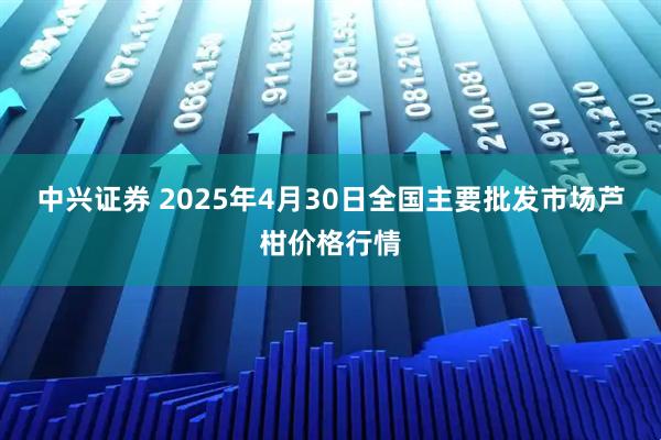 中兴证券 2025年4月30日全国主要批发市场芦柑价格行情