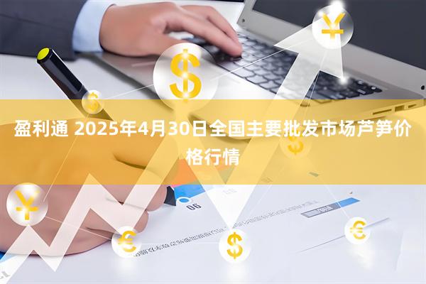 盈利通 2025年4月30日全国主要批发市场芦笋价格行情