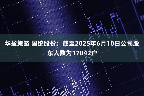 华盈策略 国统股份：截至2025年6月10日公司股东人数为17842户