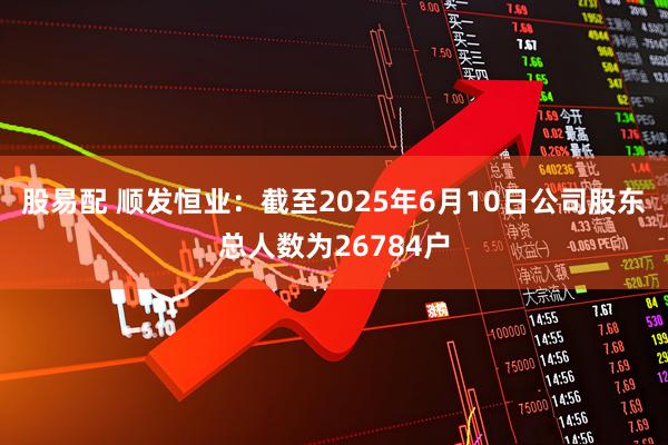 股易配 顺发恒业：截至2025年6月10日公司股东总人数为26784户